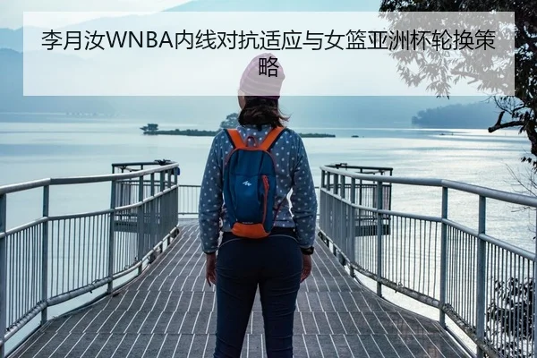 李月汝WNBA内线对抗适应与女篮亚洲杯轮换策略