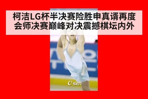 柯洁LG杯半决赛险胜申真谞再度会师决赛巅峰对决震撼棋坛内外