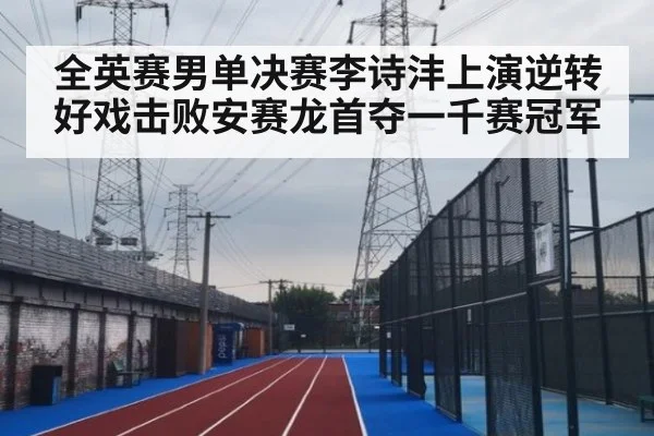全英赛男单决赛李诗沣上演逆转好戏击败安赛龙首夺一千赛冠军